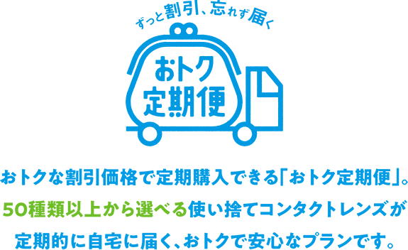 ずっと割引、忘れず届く おトク定期便 おトクな割引価格で定期購入できる「おトク定期便」。50種類以上から選べる使い捨てコンタクトレンズが定期的に自宅に届く、おトクで安心なプランです。
