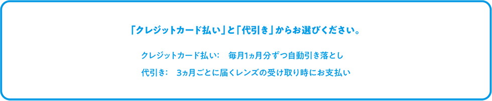 「クレジットカード払い」と「代引き」からお選びください。 クレジットカード払い: 毎月1ヵ月分ずつ自動引き落とし 代引き: 3ヵ月ごとに届くレンズの受け取り時にお支払い