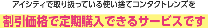 アイシティで取り扱っている使い捨てコンタクトレンズを割引価格で定期購入できるサービスです。