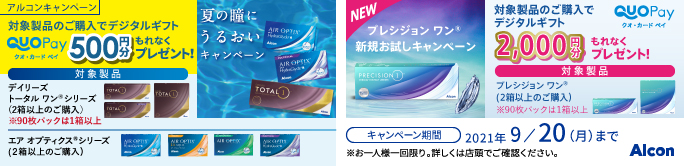 アルコンキャンペーン 対象製品のご購入でデジタルギフト クオ・カードペイ500円分もれなくプレゼント!対象製品デイリーズ トータル ワン※ シリーズ(2箱以上のご購入)※90枚パックは1箱以上 エア オプティクス※シリーズ(2箱以上のご購入) / 対象製品のご購入でデジタルギフト クオ・カードペイ2,000円分もれなくプレゼント!対象製品 プレシジョン ワン※(2箱以上のご購入)※90枚パックは1箱以上 /キャンペーン期間2021年9/20(月)まで※お一人様一回限り。詳しくは店頭でご確認ください。