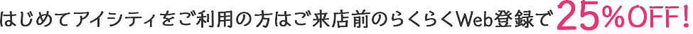 はじめてアイシティをご利用の方はご来店前のらくらくWeb登録で30%OFF!
