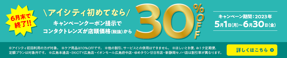 アイシティ初めてなら キャンペーンクーポン提示でコンタクトレンズが店頭価格（税抜）から30%OFF 期間:2023年5月1日（月）～ 6月30日（金） ※アイシティ初回利用の方が対象。 ※ケア用品は10%OFFです。 ※他の割引・サービスとの併用はできません。 ※ほしいとき便、おトク定期便、定額プランは対象外です。 ※広島本通店・EKICITY広島店・イオンモール広島府中店・ゆめタウン廿日市店・新静岡セノバ店は割引率が異なります。