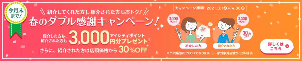 春のダブル感謝キャンペーン! 紹介してくれた方も紹介された方も、アイシティポイント3,000円分プレゼント。さらに、紹介された方は店頭価格から30%OFF!4/30(金)まで