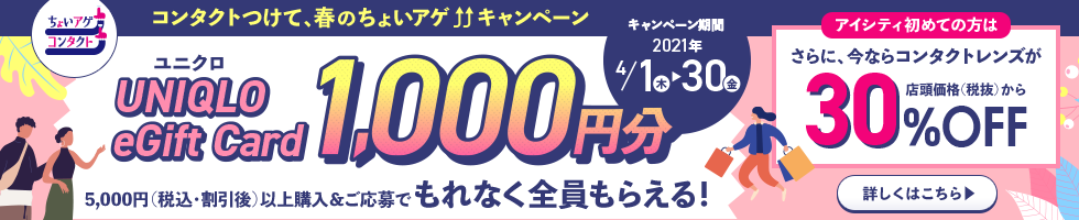 ユニクロUNIQLO eGift Card 1,000円分5,000円(税込・割引後)以上購入&ご応募でもれなく全員もらえる!アイシティ初めての方はさらに、今ならコンタクトレンズが店頭価格(税抜)から30%OFF!