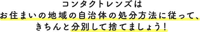 コンタクトレンズは お住まいの地域の自治体の処分方法に従って、 きちんと分別して捨てましょう!