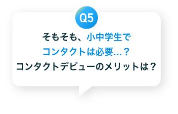 Q5　そもそも、小中学生でコンタクトは必要...？コンタクトデビューのメリットは？