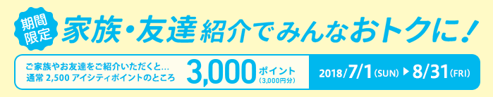 期間限定2018/7/1(SUN)~8/31(FRI)家族・友達紹介でみんなおトクに! ご家族やお友達をご紹介いただくと...通常2,500アイシティポイントのところ3,000ポイント(3,000円分)