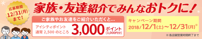 家族・友達紹介でみんなおトクに!ご家族やお友達をご紹介いただくと...アイシティポイント通常2,500のところ3,000ポイント(3,000円分)キャンペーン期間:2018/12/1(土)~12/31(月)※各店舗営業時間終了まで