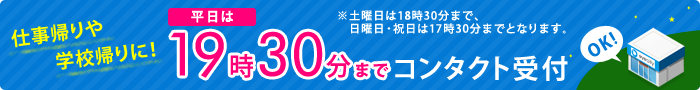 仕事帰りや学校帰りに!平日19時30分までコンタクト受付 ※土曜日は18時30分まで、日曜日・祝日は17時30分までとなります。