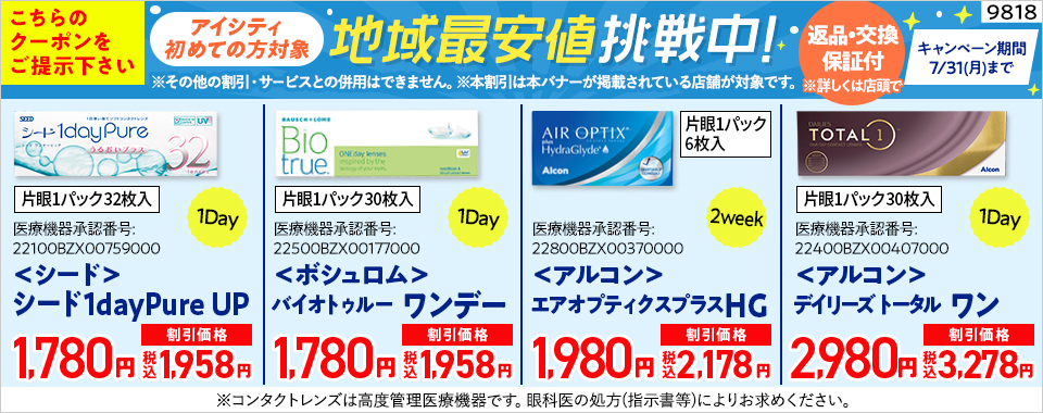 【9818】こちらのクーポンをご提示ください アイシティ初めての方対象 地域最安値挑戦中! キャンペーン期間7/31(月)まで 返品・交換保証付(※詳しくは店頭で) ※その他の割引・サービスとの併用はできません。※本割引は本バナーが掲載されている店舗が対象です。 ＜シード＞片眼1パック32枚入 1Day シード1dayPure UP 1,780円（割引価格 税込1,958円） ＜ボシュロム＞片眼1パック30枚入 1Day バイオトゥルー ワンデー 1,780円（割引価格 税込1,958円） ＜アルコン＞片眼1パック6枚入 2week エアオプティクスプラスHG 1,980円（割引価格 税込2,178円） ＜アルコン＞片眼1パック30枚入 1Day デイリーズ トータル ワン 2,980円（割引価格 税込3,278円） ※コンタクトレンズは高度管理医療機器です。眼科医の処方(指示書等)によりお求めください。