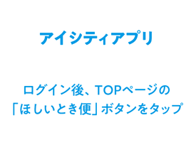 アイシティアプリ ログイン後、TOPページの「ほしいとき便」ボタンを?タップ?