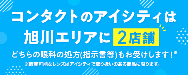 コンタクトのアイシティは旭川エリアに2店舗！コンタクトのご相談も、眼科へのご案内も！※どちらの眼科の処方（指示書等）もお受けいたします。販売可能なレンズは取扱いのある商品に限ります。※処方（指示書等）をお持ちでない方、コンタクトを初めて購入する方は近隣の眼科をご案内いたします。※アイシティの一部の店舗では、近隣に眼科がない場合がございます。
