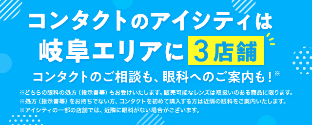 コンタクトのアイシティは岐阜エリアに3店舗！コンタクトのご相談も、眼科へのご案内も！※どちらの眼科の処方（指示書等）もお受けいたします。販売可能なレンズは取扱いのある商品に限ります。※処方（指示書等）をお持ちでない方、コンタクトを初めて購入する方は近隣の眼科をご案内いたします。※アイシティの一部の店舗では、近隣に眼科がない場合がございます。