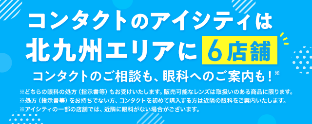 コンタクトのアイシティは北九州エリアに6店舗！コンタクトのご相談も、眼科へのご案内も！※どちらの眼科の処方（指示書等）もお受けいたします。販売可能なレンズは取扱いのある商品に限ります。※処方（指示書等）をお持ちでない方、コンタクトを初めて購入する方は近隣の眼科をご案内いたします。※アイシティの一部の店舗では、近隣に眼科がない場合がございます。