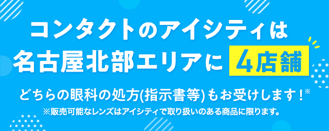 コンタクトのアイシティは名古屋北部エリアに4店舗！コンタクトのご相談も、眼科へのご案内も！※どちらの眼科の処方（指示書等）もお受けいたします。販売可能なレンズは取扱いのある商品に限ります。※処方（指示書等）をお持ちでない方、コンタクトを初めて購入する方は近隣の眼科をご案内いたします。※アイシティの一部の店舗では、近隣に眼科がない場合がございます。